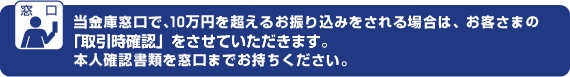 当金庫窓口内で、10万円を超えるお振込をされる場合は、お客さまの「取引時確認」をさせていただきます。本人確認書類を窓口までお持ちください。