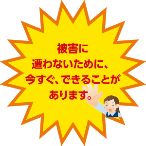 被害に遭わないために、今すぐ、できることがあります。