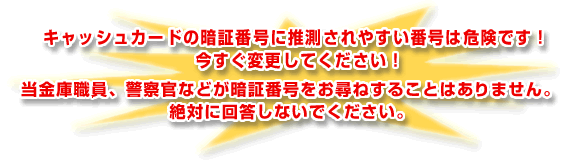 ◎キャッシュカードの暗証番号に推測されやすい番号は危険です！今すぐ変更してください！
      ◎当金庫職員、警察官などが暗証番号をお尋ねすることはありません。絶対に回答しないでください。